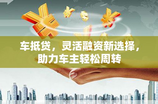 铁力车抵贷，灵活融资新选择，助力车主轻松周转