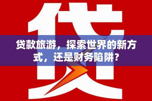 铁力贷款旅游，探索世界的新方式，还是财务陷阱？
